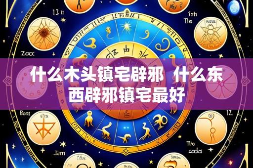 什么木头镇宅辟邪 什么东西辟邪镇宅最好