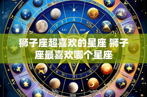 狮子座超喜欢的星座 狮子座最喜欢哪个星座