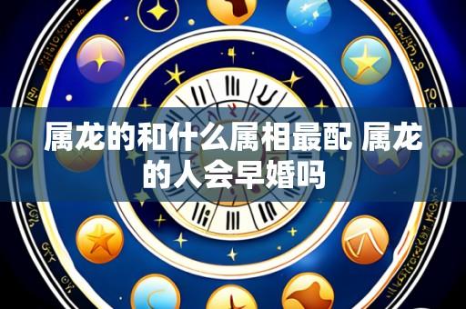 属龙的和什么属相最配 属龙的人会早婚吗