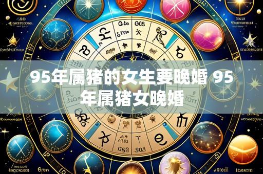 95年属猪的女生要晚婚 95年属猪女晚婚