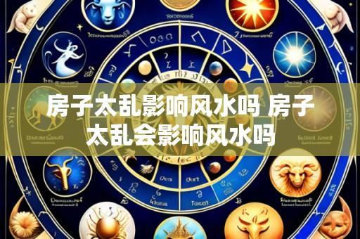 房子太乱影响风水吗 房子太乱会影响风水吗