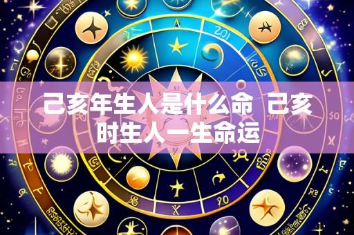 己亥年生人是什么命 己亥时生人一生命运