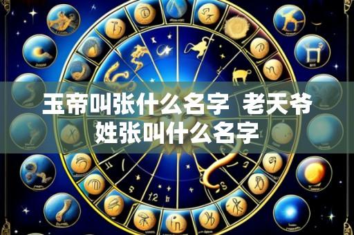 玉帝叫张什么名字 老天爷姓张叫什么名字