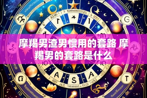 摩羯男渣男惯用的套路 摩羯男的套路是什么