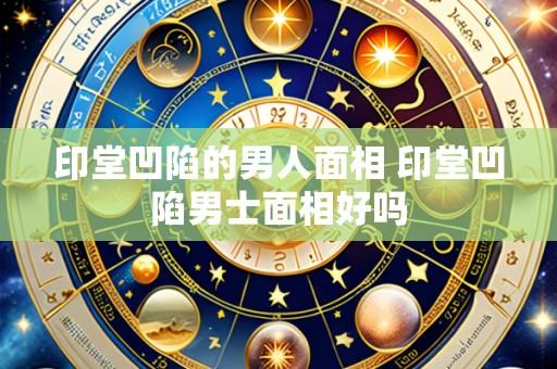 印堂凹陷的男人面相 印堂凹陷男士面相好吗