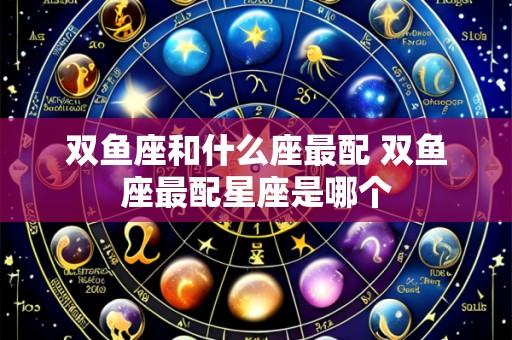 双鱼座和什么座最配 双鱼座最配星座是哪个