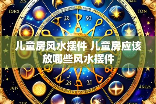 儿童房风水摆件 儿童房应该放哪些风水摆件