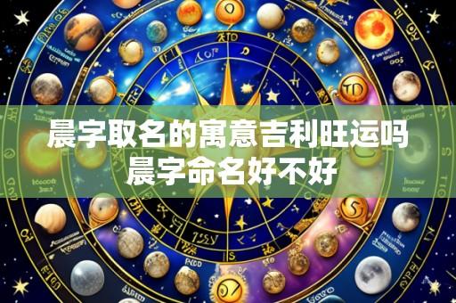 晨字取名的寓意吉利旺运吗 晨字命名好不好