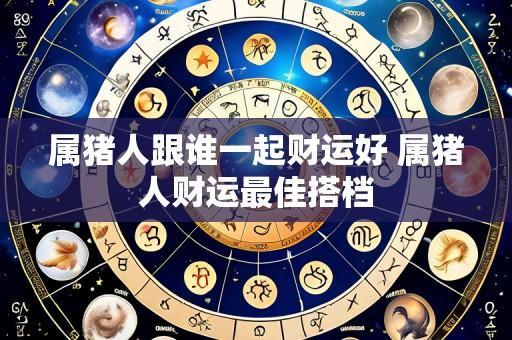 属猪人跟谁一起财运好 属猪人财运最佳搭档