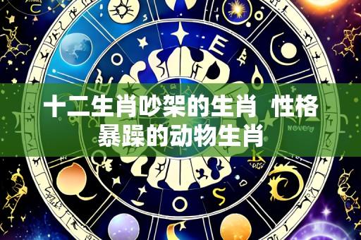 十二生肖吵架的生肖  性格暴躁的动物生肖