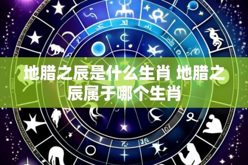 地腊之辰是什么生肖 地腊之辰属于哪个生肖