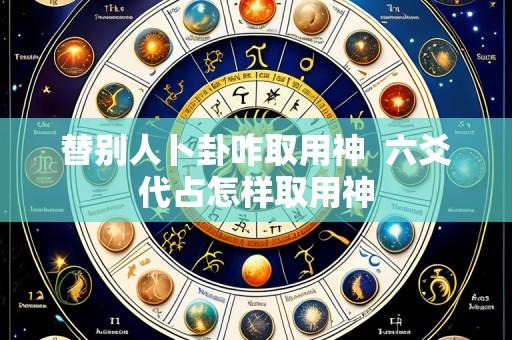 替别人卜卦咋取用神 六爻代占怎样取用神