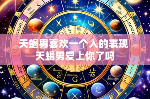 天蝎男喜欢一个人的表现 天蝎男爱上你了吗
