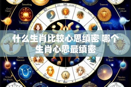 什么生肖比较心思缜密 哪个生肖心思最缜密