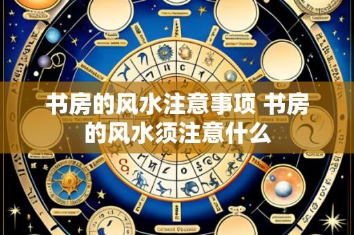 书房的风水注意事项 书房的风水须注意什么
