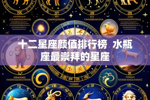 十二星座颜值排行榜 水瓶座最崇拜的星座