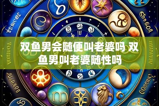双鱼男会随便叫老婆吗 双鱼男叫老婆随性吗