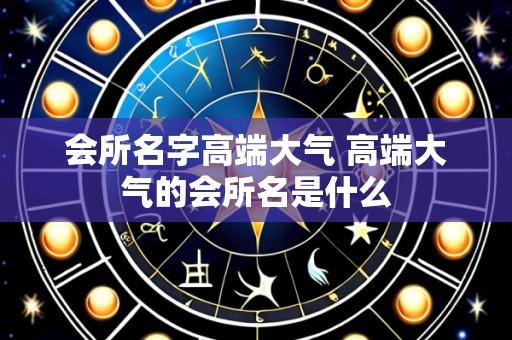 会所名字高端大气 高端大气的会所名是什么