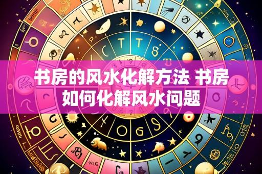书房的风水化解方法 书房如何化解风水问题