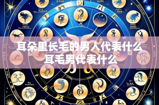 耳朵里长毛的男人代表什么 耳毛男代表什么