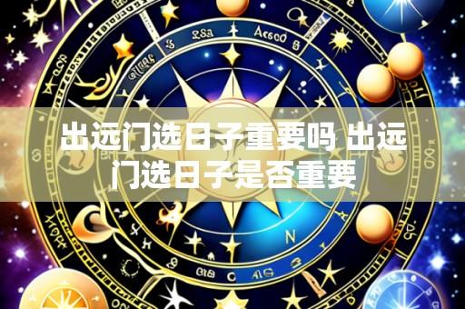 出远门选日子重要吗 出远门选日子是否重要