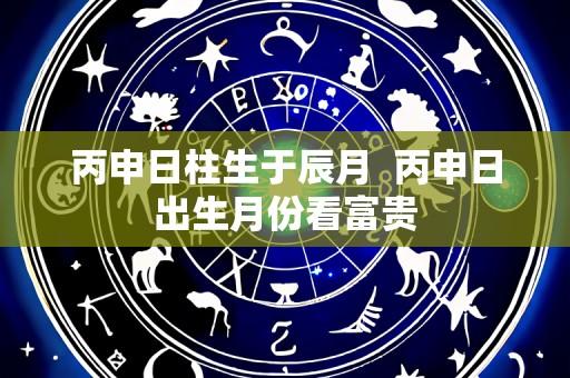 丙申日柱生于辰月 丙申日出生月份看富贵