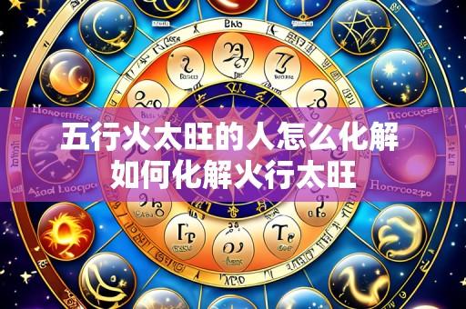 五行火太旺的人怎么化解 如何化解火行太旺