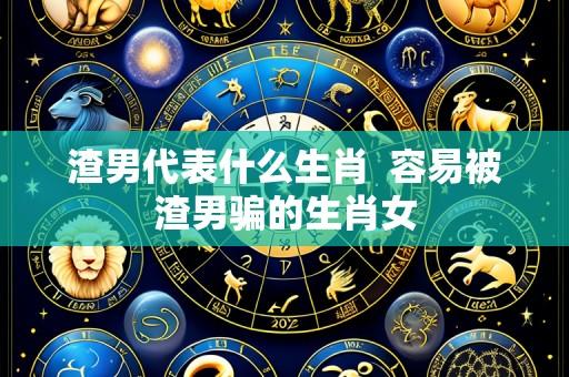 渣男代表什么生肖 容易被渣男骗的生肖女