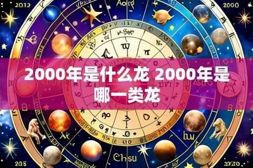 2000年是什么龙 2000年是哪一类龙