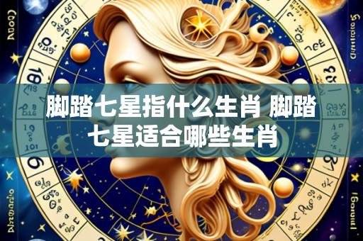 脚踏七星指什么生肖 脚踏七星适合哪些生肖