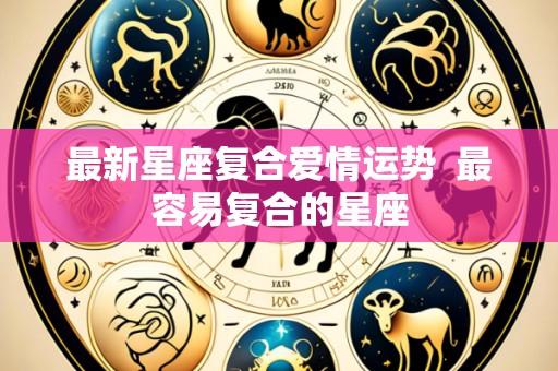 最新星座复合爱情运势  最容易复合的星座