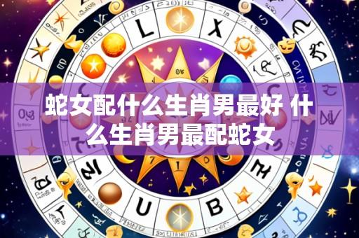 蛇女配什么生肖男最好 什么生肖男最配蛇女