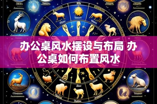 办公桌风水摆设与布局 办公桌如何布置风水