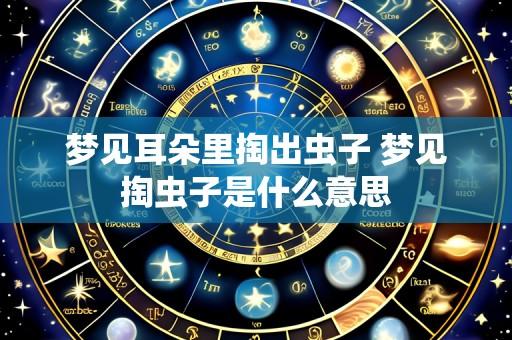 梦见耳朵里掏出虫子 梦见掏虫子是什么意思