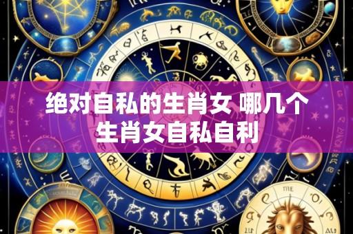 绝对自私的生肖女 哪几个生肖女自私自利