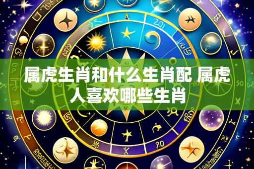 属虎生肖和什么生肖配 属虎人喜欢哪些生肖
