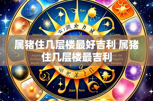 属猪住几层楼最好吉利 属猪住几层楼最吉利