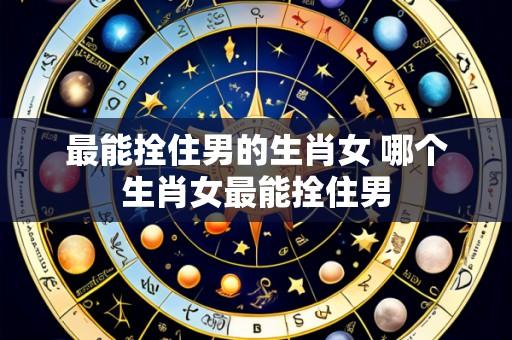 最能拴住男的生肖女 哪个生肖女最能拴住男