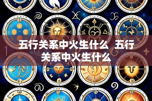 五行关系中火生什么 五行关系中火生什么