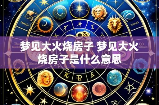 梦见大火烧房子 梦见大火烧房子是什么意思