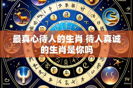 最真心待人的生肖 待人真诚的生肖是你吗
