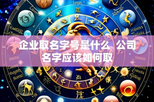 企业取名字号是什么 公司名字应该如何取