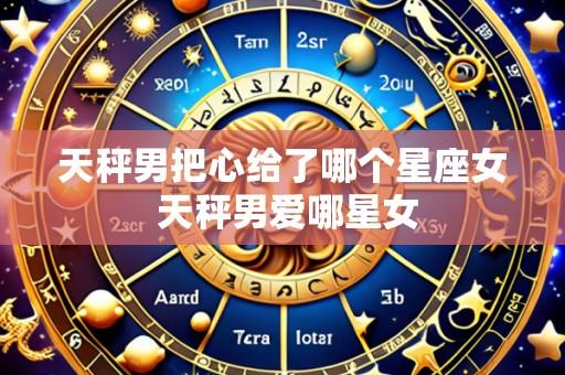 天秤男把心给了哪个星座女 天秤男爱哪星女