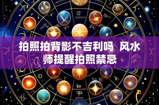 拍照拍背影不吉利吗  风水师提醒拍照禁忌