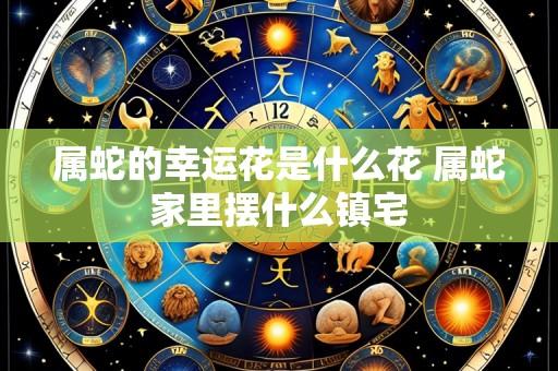 属蛇的幸运花是什么花 属蛇家里摆什么镇宅