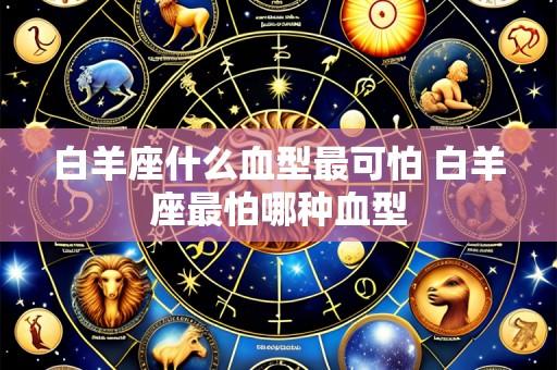 白羊座什么血型最可怕 白羊座最怕哪种血型
