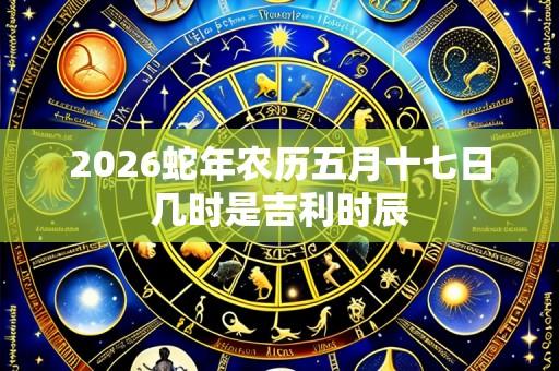 2026蛇年农历五月十七日几时是吉利时辰