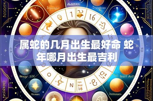 属蛇的几月出生最好命 蛇年哪月出生最吉利