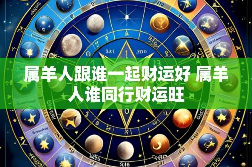 属羊人跟谁一起财运好 属羊人谁同行财运旺
