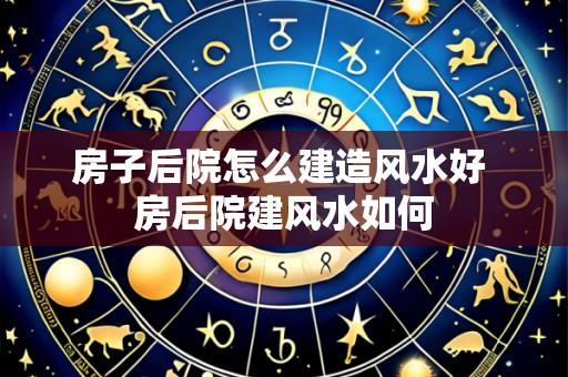 房子后院怎么建造风水好 房后院建风水如何